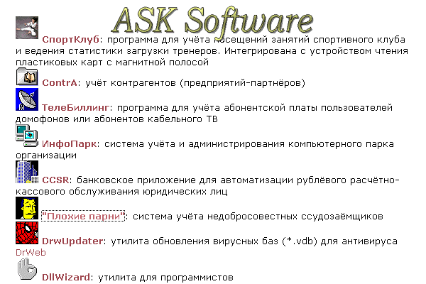 Спросите софт. ASK Software. Андрей Сергеевич Кочетов. СпортКлуб: программа для учёта посещений занятий спортивного клуба и ведения статистики загрузки тренеров. Интегрирована с устройством чтения пластиковых карт с магнитной полосой. ContrA: учёт контрагентов (предприятий-партнёров). ТелеБиллинг: программа для учёта абонентской платы пользователей домофонов или абонентов кабельного ТВ. ИнфоПарк: система учёта и администрирования компьютерного парка организации. CCSR: банковское приложение для автоматизации рублёвого расчётно-кассового обслуживания юридических лиц. "Плохие парни": система учёта недобросовестных ссудозаёмщиков. DrwUpdater: утилита обновления вирусных баз (*.vdb) для антивируса DrWeb. DllWizard: утилита для программистов.